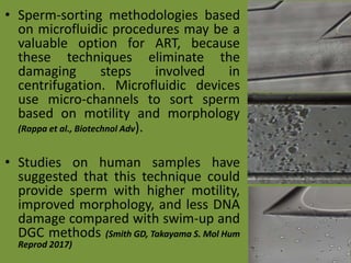 • Sperm-sorting methodologies based
on microfluidic procedures may be a
valuable option for ART, because
these techniques eliminate the
damaging steps involved in
centrifugation. Microfluidic devices
use micro-channels to sort sperm
based on motility and morphology
(Rappa et al., Biotechnol Adv).
• Studies on human samples have
suggested that this technique could
provide sperm with higher motility,
improved morphology, and less DNA
damage compared with swim-up and
DGC methods (Smith GD, Takayama S. Mol Hum
Reprod 2017)
 