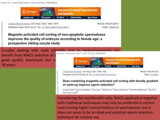 Couples dealing with male infertility due to teratozoospermia can
benefit from MACS selection of spermatozoa with higher percentage of
good quality blastocysts but only when the woman is older than
30 years.
Considering the cost/benefit ratio, MACS application together
with traditional techniques may only be preferred in certain
cases having higher concentrations of spermatozoa, but it
does not seem to be an ideal and practical sperm selection
technique for routine use.
 
