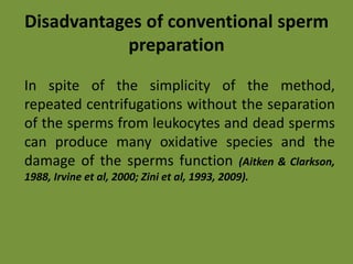 Disadvantages of conventional sperm
preparation
In spite of the simplicity of the method,
repeated centrifugations without the separation
of the sperms from leukocytes and dead sperms
can produce many oxidative species and the
damage of the sperms function (Aitken & Clarkson,
1988, Irvine et al, 2000; Zini et al, 1993, 2009).
 