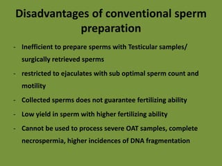 Disadvantages of conventional sperm
preparation
- Inefficient to prepare sperms with Testicular samples/
surgically retrieved sperms
- restricted to ejaculates with sub optimal sperm count and
motility
- Collected sperms does not guarantee fertilizing ability
- Low yield in sperm with higher fertilizing ability
- Cannot be used to process severe OAT samples, complete
necrospermia, higher incidences of DNA fragmentation
 