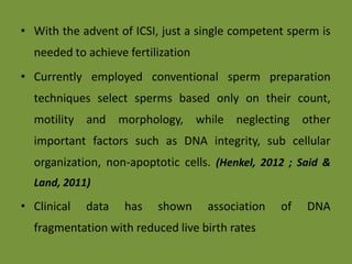 • With the advent of ICSI, just a single competent sperm is
needed to achieve fertilization
• Currently employed conventional sperm preparation
techniques select sperms based only on their count,
motility and morphology, while neglecting other
important factors such as DNA integrity, sub cellular
organization, non-apoptotic cells. (Henkel, 2012 ; Said &
Land, 2011)
• Clinical data has shown association of DNA
fragmentation with reduced live birth rates
 