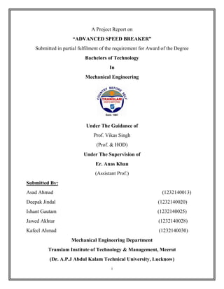 i
A Project Report on
“ADVANCED SPEED BREAKER”
Submitted in partial fulfilment of the requirement for Award of the Degree
Bachelors of Technology
In
Mechanical Engineering
Under The Guidance of
Prof. Vikas Singh
(Prof. & HOD)
Under The Supervision of
Er. Anas Khan
(Assistant Prof.)
Submitted By:
Asad Ahmad (1232140013)
Deepak Jindal (1232140020)
Ishant Gautam (1232140025)
Jawed Akhtar (1232140028)
Kafeel Ahmad (1232140030)
Mechanical Engineering Department
Translam Institute of Technology & Management, Meerut
(Dr. A.P.J Abdul Kalam Technical University, Lucknow)
 