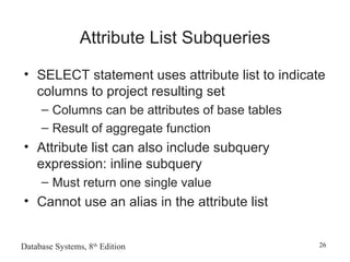 Database Systems, 8th
Edition 26
Attribute List Subqueries
• SELECT statement uses attribute list to indicate
columns to project resulting set
– Columns can be attributes of base tables
– Result of aggregate function
• Attribute list can also include subquery
expression: inline subquery
– Must return one single value
• Cannot use an alias in the attribute list
 