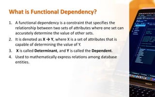 What is Functional Dependency?
1. A functional dependency is a constraint that specifies the
relationship between two sets of attributes where one set can
accurately determine the value of other sets.
2. It is denoted as X → Y, where X is a set of attributes that is
capable of determining the value of Y.
3. X is called Determinant, and Y is called the Dependent.
4. Used to mathematically express relations among database
entities.
 