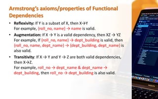 Armstrong’s axioms/properties of Functional
Dependencies
• Reflexivity: If Y is a subset of X, then X→Y
For example, {roll_no, name} → name is valid.
• Augmentation: If X → Y is a valid dependency, then XZ → YZ
For example, If {roll_no, name} → dept_building is valid, then
{roll_no, name, dept_name} → {dept_building, dept_name} is
also valid.
• Transitivity: If X → Y and Y → Z are both valid dependencies,
then X→Z.
For example, roll_no → dept_name & dept_name →
dept_building, then roll_no → dept_building is also valid.
 