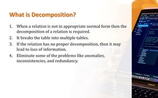 What is Decomposition?
1. When a relation is not in appropriate normal form then the
decomposition of a relation is required.
2. It breaks the table into multiple tables.
3. If the relation has no proper decomposition, then it may
lead to loss of information.
4. Eliminate some of the problems like anomalies,
inconsistencies, and redundancy.
 