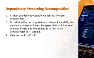 Dependency Preserving Decomposition
1. At least one decomposed table must satisfy every
dependency.
2. If a relation R is decomposed into relation R1 and R2, then
the dependencies of R must be a part of R1 or R2 or must
be derivable from the combination of functional
dependencies of R1 and R2.
3. That means, F1∪F2 ≡ F
 
