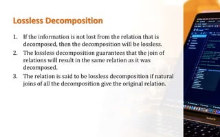 Lossless Decomposition
1. If the information is not lost from the relation that is
decomposed, then the decomposition will be lossless.
2. The lossless decomposition guarantees that the join of
relations will result in the same relation as it was
decomposed.
3. The relation is said to be lossless decomposition if natural
joins of all the decomposition give the original relation.
 