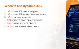 When to Use Dynamic SQL?
1. When static SQL does not support.
2. When exact SQL statements are not known.
3. When we want to execute
• DDL: CREATE, DROP, GRANT, REVOKE
• DML: INSERT, UPDATE, DELETE
• SCL: ALTER SESSION and SET ROLE
 