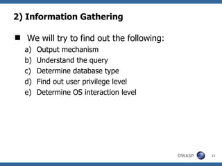 2) Information Gathering

 We will try to find out the following:
   a)   Output mechanism
   b)   Understand the query
   c)   Determine database type
   d)   Find out user privilege level
   e)   Determine OS interaction level




                                           OWASP   23
 