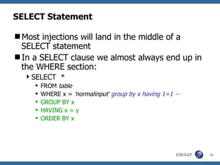 SELECT Statement

Most injections will land in the middle of a
 SELECT statement
In a SELECT clause we almost always end up in
 the WHERE section:
  SELECT *
        FROM table
        WHERE x = 'normalinput' group by x having 1=1 --
        GROUP BY x
        HAVING x = y
        ORDER BY x




                                                       OWASP   28
 