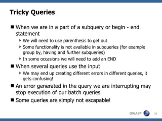 Tricky Queries

 When we are in a part of a subquery or begin - end
  statement
    We will need to use parenthesis to get out
    Some functionality is not available in subqueries (for example
     group by, having and further subqueries)
    In some occasions we will need to add an END
 When several queries use the input
    We may end up creating different errors in different queries, it
     gets confusing!
 An error generated in the query we are interrupting may
  stop execution of our batch queries
 Some queries are simply not escapable!

                                                            OWASP       32
 