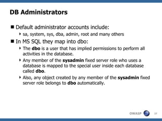DB Administrators

 Default administrator accounts include:
    sa, system, sys, dba, admin, root and many others
 In MS SQL they map into dbo:
    The dbo is a user that has implied permissions to perform all
     activities in the database.
    Any member of the sysadmin fixed server role who uses a
     database is mapped to the special user inside each database
     called dbo.
    Also, any object created by any member of the sysadmin fixed
     server role belongs to dbo automatically.




                                                         OWASP       37
 