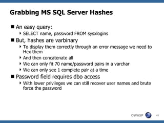 Grabbing MS SQL Server Hashes

 An easy query:
    SELECT name, password FROM sysxlogins
 But, hashes are varbinary
    To display them correctly through an error message we need to
     Hex them
    And then concatenate all
    We can only fit 70 name/password pairs in a varchar
    We can only see 1 complete pair at a time
 Password field requires dbo access
    With lower privileges we can still recover user names and brute
     force the password




                                                          OWASP        47
 