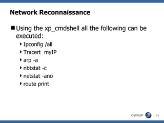 Network Reconnaissance

Using the xp_cmdshell all the following can be
 executed:
  Ipconfig /all
  Tracert myIP
  arp -a
  nbtstat -c
  netstat -ano
  route print




                                         OWASP    62
 