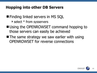 Hopping into other DB Servers

Finding linked servers in MS SQL
  select * from sysservers
Using the OPENROWSET command hopping to
 those servers can easily be achieved
The same strategy we saw earlier with using
 OPENROWSET for reverse connections




                                      OWASP    69
 