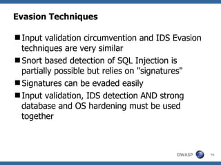 Evasion Techniques

Input validation circumvention and IDS Evasion
 techniques are very similar
Snort based detection of SQL Injection is
 partially possible but relies on "signatures"
Signatures can be evaded easily
Input validation, IDS detection AND strong
 database and OS hardening must be used
 together



                                        OWASP     76
 