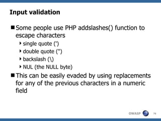Input validation

Some people use PHP addslashes() function to
 escape characters
  single quote (')
  double quote (")
  backslash ()
  NUL (the NULL byte)
This can be easily evaded by using replacements
 for any of the previous characters in a numeric
 field


                                        OWASP      78
 