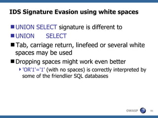 IDS Signature Evasion using white spaces

UNION SELECT signature is different to
UNION      SELECT
Tab, carriage return, linefeed or several white
 spaces may be used
Dropping spaces might work even better
  'OR'1'='1' (with no spaces) is correctly interpreted by
   some of the friendlier SQL databases




                                                 OWASP       81
 