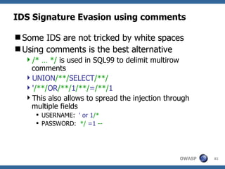 IDS Signature Evasion using comments

Some IDS are not tricked by white spaces
Using comments is the best alternative
  /* … */ is used in SQL99 to delimit multirow
   comments
  UNION/**/SELECT/**/
  '/**/OR/**/1/**/=/**/1
  This also allows to spread the injection through
   multiple fields
      USERNAME: ' or 1/*
      PASSWORD: */ =1 --




                                                OWASP   82
 