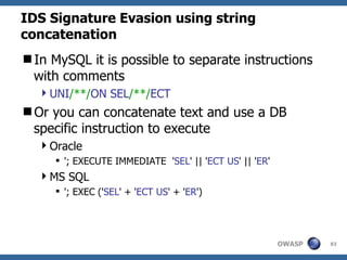 IDS Signature Evasion using string
concatenation
In MySQL it is possible to separate instructions
 with comments
  UNI/**/ON SEL/**/ECT
Or you can concatenate text and use a DB
 specific instruction to execute
  Oracle
      '; EXECUTE IMMEDIATE 'SEL' || 'ECT US' || 'ER'
  MS SQL
      '; EXEC ('SEL' + 'ECT US' + 'ER')




                                                        OWASP   83
 