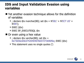 IDS and Input Validation Evasion using
variables
 Yet another evasion technique allows for the definition
  of variables
    ; declare @x nvarchar(80); set @x = N'SEL' + N'ECT US' +
     N'ER');
    EXEC (@x)
    EXEC SP_EXECUTESQL @x
 Or even using a hex value
    ; declare @x varchar(80); set @x =
     0x73656c65637420404076657273696f6e; EXEC (@x)
    This statement uses no single quotes (')




                                                       OWASP    84
 