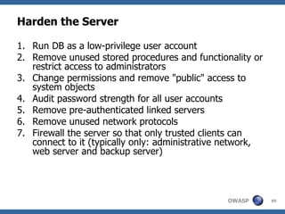 Harden the Server

1. Run DB as a low-privilege user account
2. Remove unused stored procedures and functionality or
   restrict access to administrators
3. Change permissions and remove "public" access to
   system objects
4. Audit password strength for all user accounts
5. Remove pre-authenticated linked servers
6. Remove unused network protocols
7. Firewall the server so that only trusted clients can
   connect to it (typically only: administrative network,
   web server and backup server)




                                                OWASP       89
 