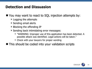Detection and Dissuasion

 You may want to react to SQL injection attempts by:
    Logging the attempts
    Sending email alerts
    Blocking the offending IP
    Sending back intimidating error messages:
       "WARNING: Improper use of this application has been detected. A
        possible attack was identified. Legal actions will be taken."
       Check with your lawyers for proper wording
 This should be coded into your validation scripts




                                                            OWASP         90
 