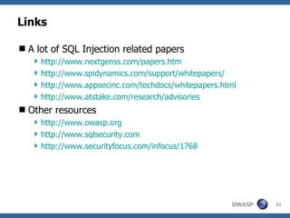 Links

 A lot of SQL Injection related papers
    http://www.nextgenss.com/papers.htm
    http://www.spidynamics.com/support/whitepapers/
    http://www.appsecinc.com/techdocs/whitepapers.html
    http://www.atstake.com/research/advisories
 Other resources
    http://www.owasp.org
    http://www.sqlsecurity.com
    http://www.securityfocus.com/infocus/1768




                                                     OWASP   92
 
