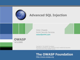 Advanced SQL Injection



               Victor Chapela
               Sm4rt Security Services
               victor@sm4rt.com


OWASP
4/11/2005

               Copyright © The OWASP Foundation
               Permission is granted to copy, distribute and/or modify this document
               under the terms of the OWASP License.




               The OWASP Foundation
               http://www.owasp.org
 