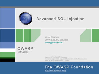 Copyright © The OWASP Foundation
Permission is granted to copy, distribute and/or modify this document
under the terms of the OWASP License.
The OWASP Foundation
OWASP
http://www.owasp.org
Advanced SQL Injection
Victor Chapela
Sm4rt Security Services
victor@sm4rt.com
4/11/2005
 