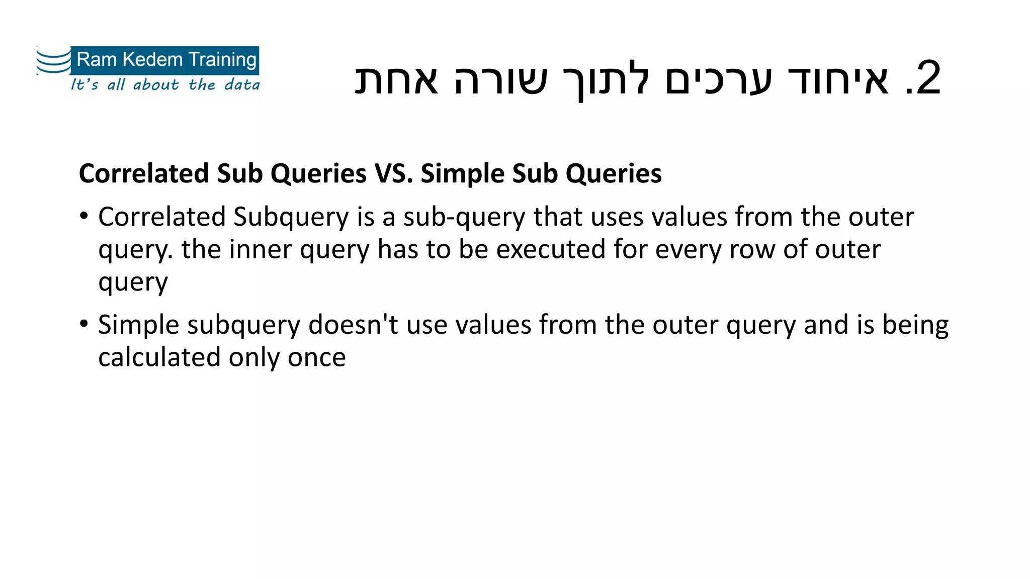 Correlated Sub Queries VS. Simple Sub Queries
• Correlated Subquery is a sub-query that uses values from the outer
query. the inner query has to be executed for every row of outer
query
• Simple subquery doesn't use values from the outer query and is being
calculated only once
2.‫אחת‬ ‫שורה‬ ‫לתוך‬ ‫ערכים‬ ‫איחוד‬
 