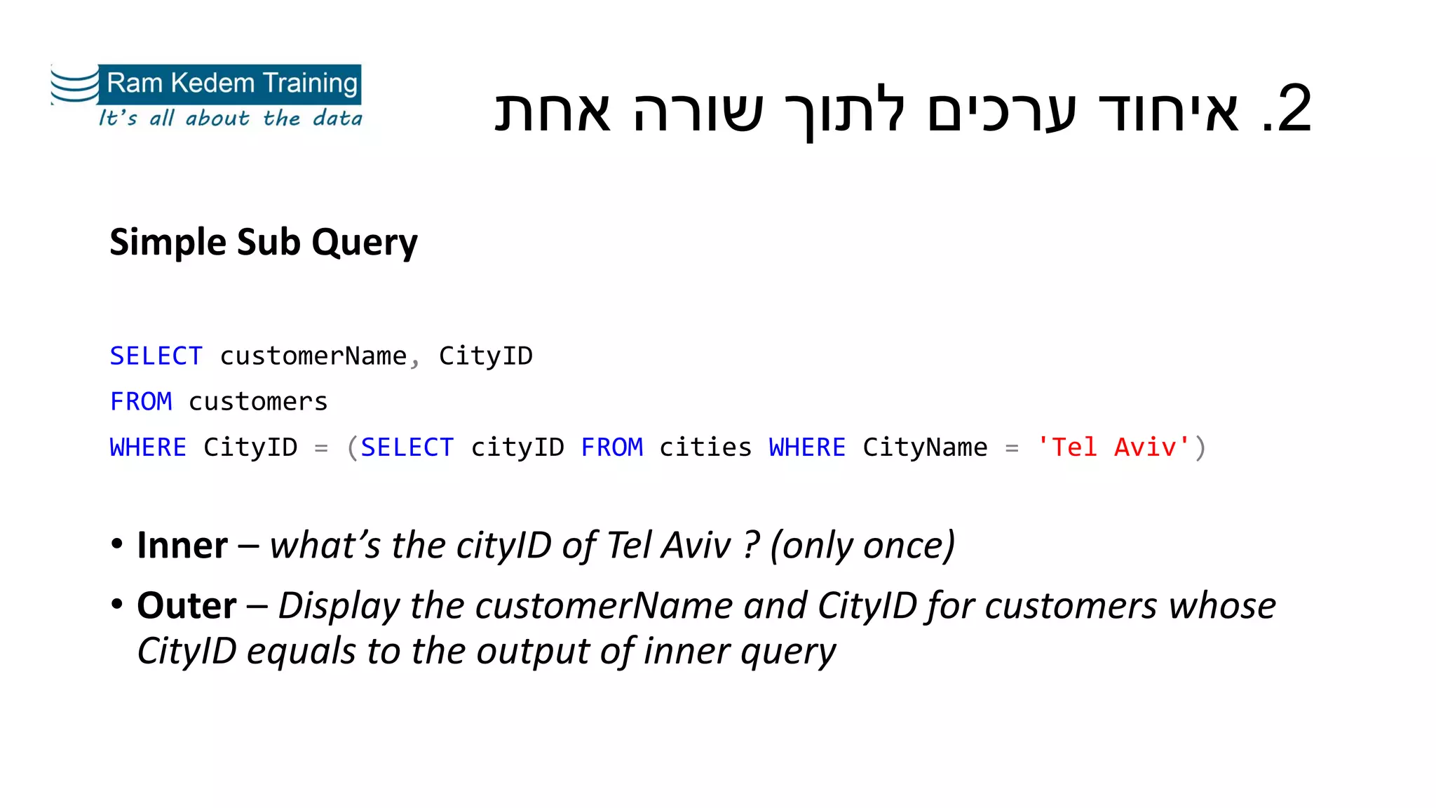 Simple Sub Query
SELECT customerName, CityID
FROM customers
WHERE CityID = (SELECT cityID FROM cities WHERE CityName = 'Tel Aviv')
• Inner – what’s the cityID of Tel Aviv ? (only once)
• Outer – Display the customerName and CityID for customers whose
CityID equals to the output of inner query
2.‫אחת‬ ‫שורה‬ ‫לתוך‬ ‫ערכים‬ ‫איחוד‬
 
