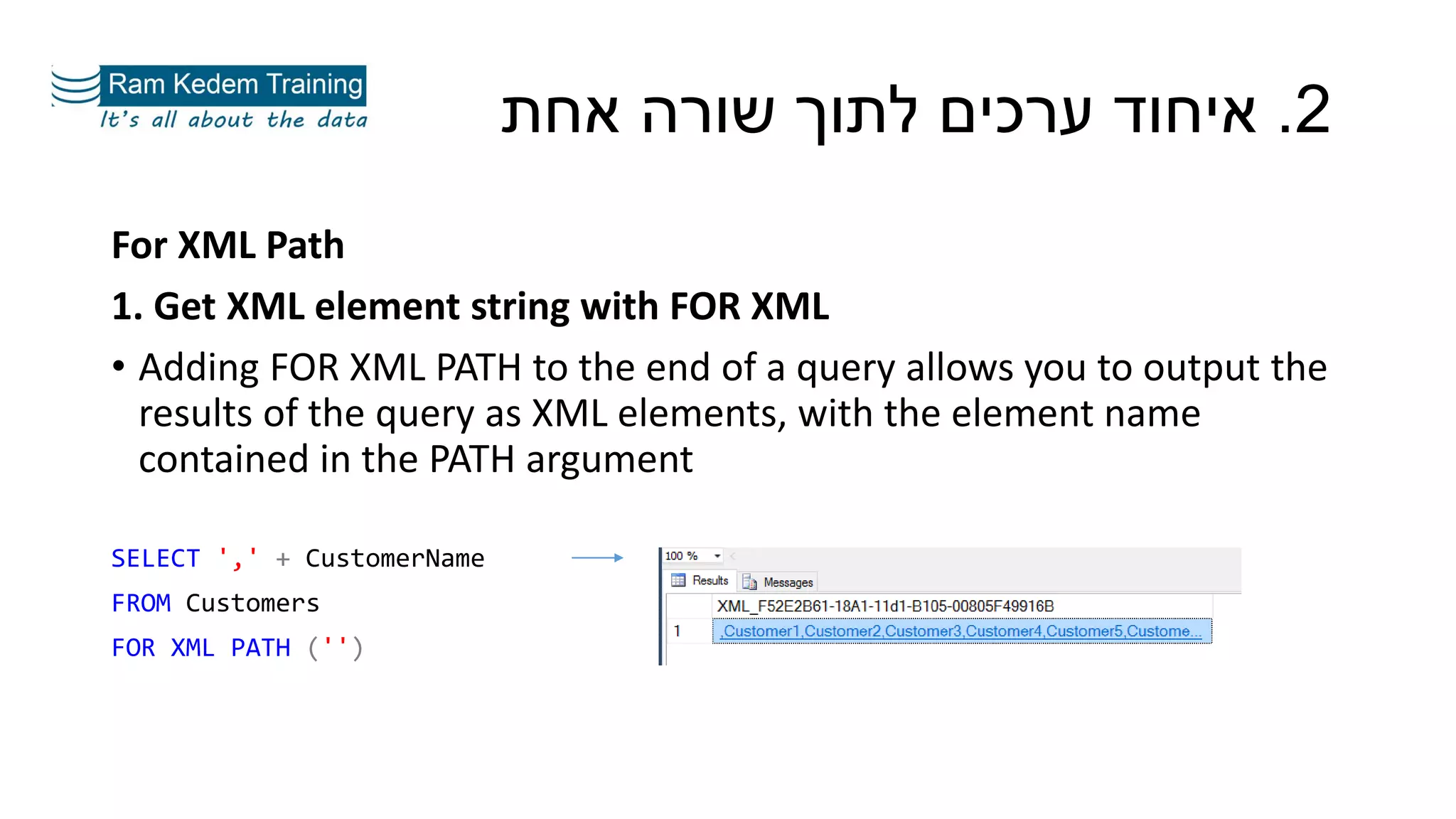 For XML Path
1. Get XML element string with FOR XML
• Adding FOR XML PATH to the end of a query allows you to output the
results of the query as XML elements, with the element name
contained in the PATH argument
SELECT ',' + CustomerName
FROM Customers
FOR XML PATH ('')
2.‫אחת‬ ‫שורה‬ ‫לתוך‬ ‫ערכים‬ ‫איחוד‬
 