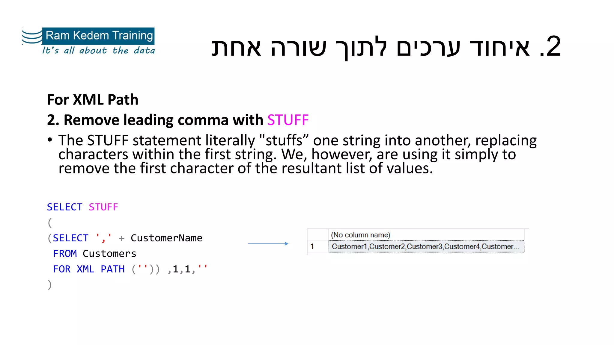 For XML Path
2. Remove leading comma with STUFF
• The STUFF statement literally "stuffs” one string into another, replacing
characters within the first string. We, however, are using it simply to
remove the first character of the resultant list of values.
SELECT STUFF
(
(SELECT ',' + CustomerName
FROM Customers
FOR XML PATH ('')) ,1,1,''
)
2.‫אחת‬ ‫שורה‬ ‫לתוך‬ ‫ערכים‬ ‫איחוד‬
 