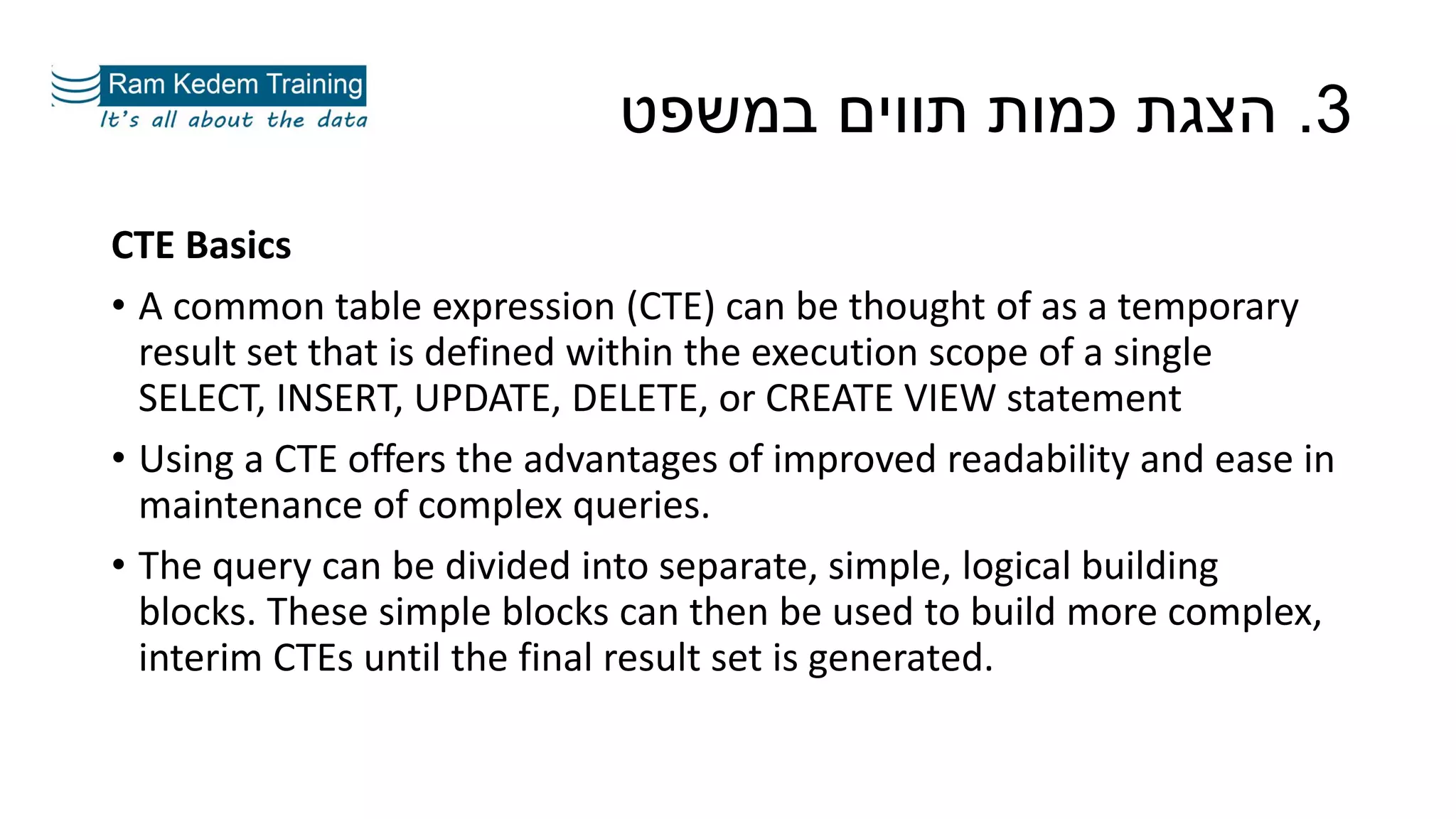 CTE Basics
• A common table expression (CTE) can be thought of as a temporary
result set that is defined within the execution scope of a single
SELECT, INSERT, UPDATE, DELETE, or CREATE VIEW statement
• Using a CTE offers the advantages of improved readability and ease in
maintenance of complex queries.
• The query can be divided into separate, simple, logical building
blocks. These simple blocks can then be used to build more complex,
interim CTEs until the final result set is generated.
3.‫במשפט‬ ‫תווים‬ ‫כמות‬ ‫הצגת‬
 