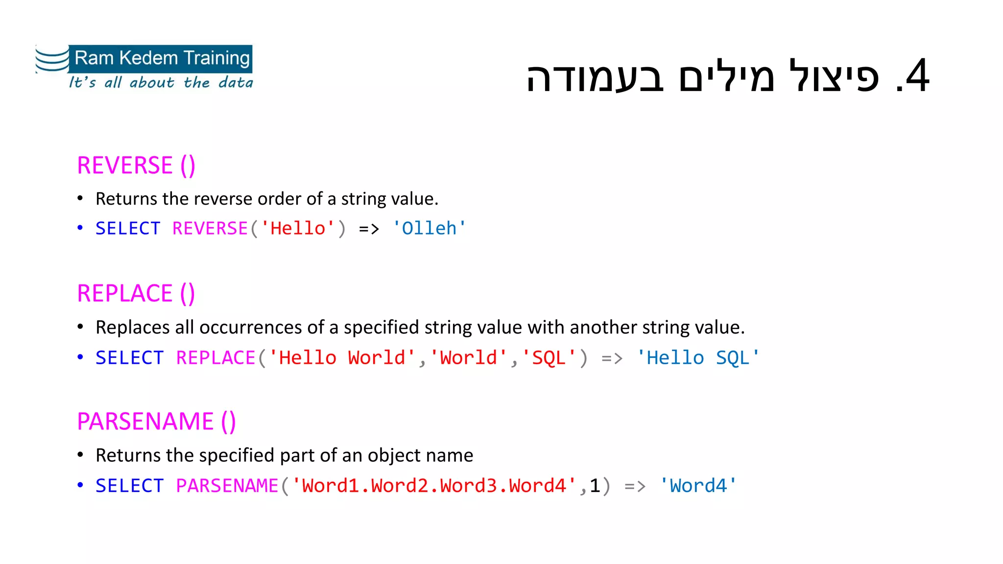 REVERSE ()
• Returns the reverse order of a string value.
• SELECT REVERSE('Hello') => 'Olleh'
REPLACE ()
• Replaces all occurrences of a specified string value with another string value.
• SELECT REPLACE('Hello World','World','SQL') => 'Hello SQL'
PARSENAME ()
• Returns the specified part of an object name
• SELECT PARSENAME('Word1.Word2.Word3.Word4',1) => 'Word4'
4.‫בעמודה‬ ‫מילים‬ ‫פיצול‬
 