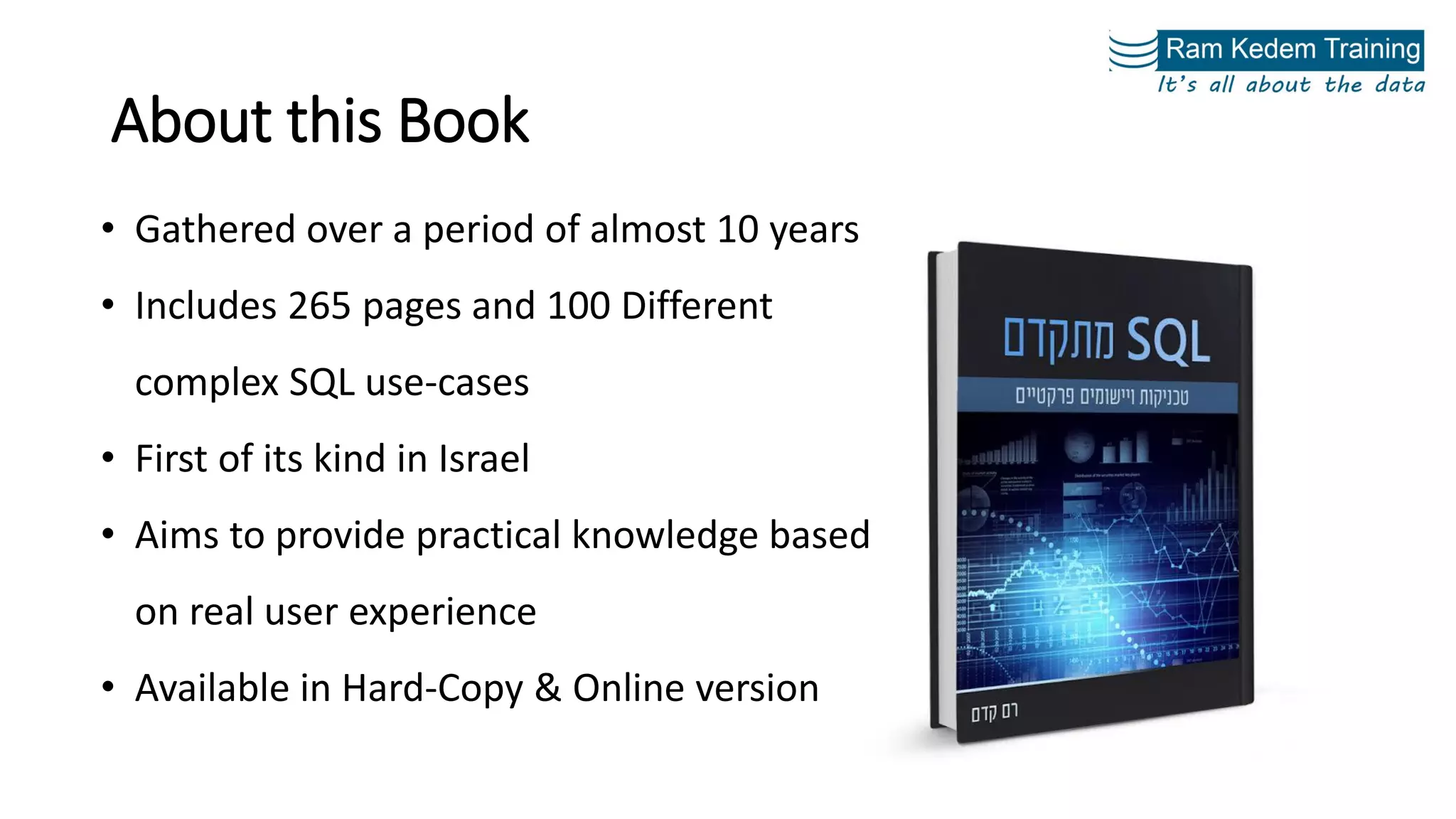 About this Book
• Gathered over a period of almost 10 years
• Includes 265 pages and 100 Different
complex SQL use-cases
• First of its kind in Israel
• Aims to provide practical knowledge based
on real user experience
• Available in Hard-Copy & Online version
 