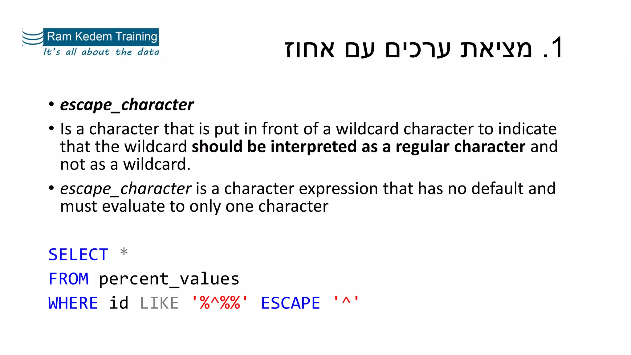1.‫אחוז‬ ‫עם‬ ‫ערכים‬ ‫מציאת‬
• escape_character
• Is a character that is put in front of a wildcard character to indicate
that the wildcard should be interpreted as a regular character and
not as a wildcard.
• escape_character is a character expression that has no default and
must evaluate to only one character
SELECT *
FROM percent_values
WHERE id LIKE '%^%%' ESCAPE '^'
 