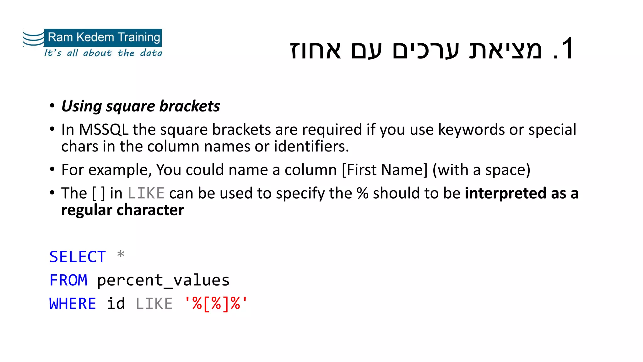 1.‫אחוז‬ ‫עם‬ ‫ערכים‬ ‫מציאת‬
• Using square brackets
• In MSSQL the square brackets are required if you use keywords or special
chars in the column names or identifiers.
• For example, You could name a column [First Name] (with a space)
• The [ ] in LIKE can be used to specify the % should to be interpreted as a
regular character
SELECT *
FROM percent_values
WHERE id LIKE '%[%]%'
 