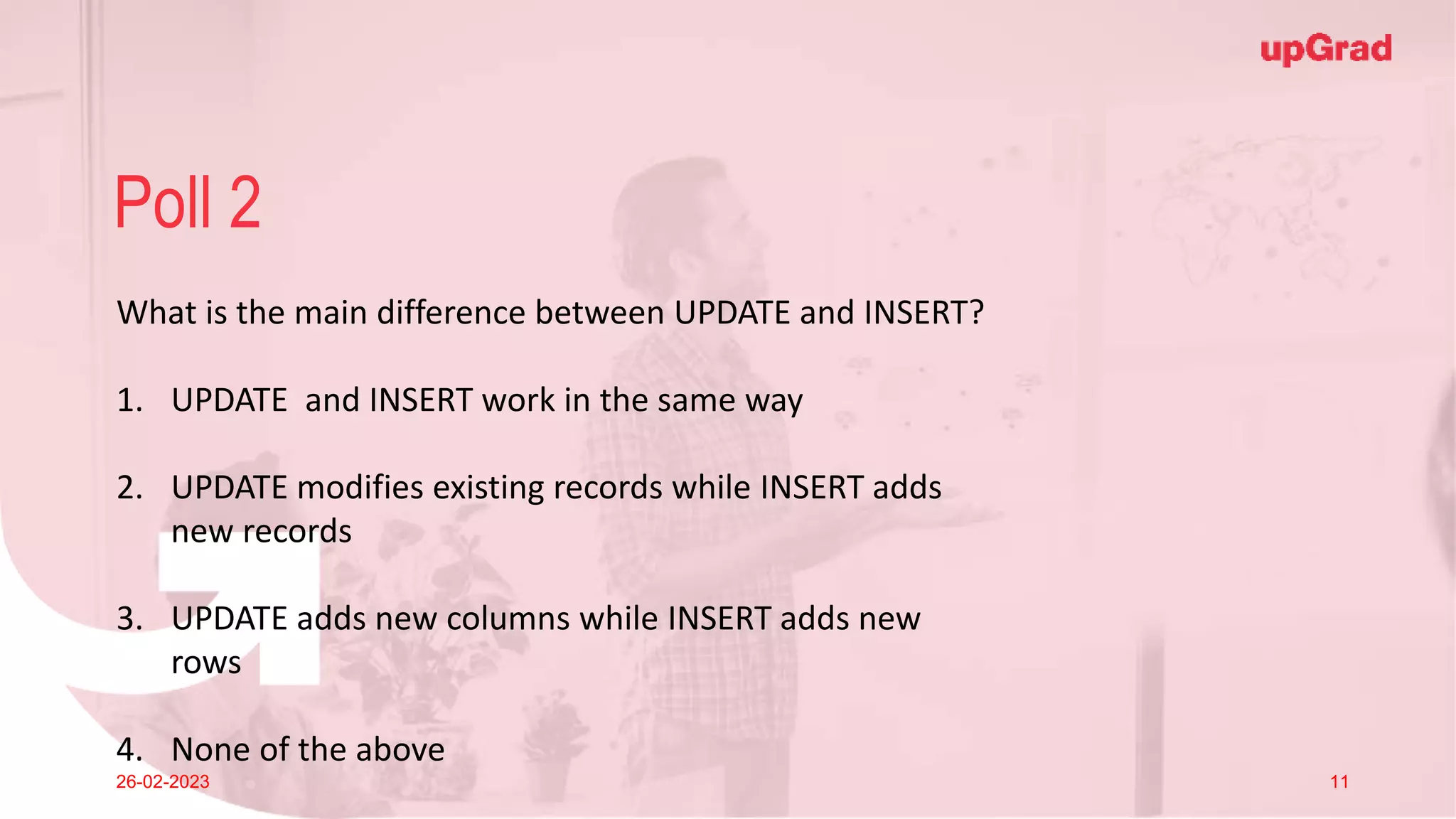 Click to add Title
26-02-2023 Footer
Practice in teams of 4 students
Industry expert mentoring to learn better
Get personalised feedback for improvements
10
Poll 2
26-02-2023 11
What is the main difference between UPDATE and INSERT?
1. UPDATE and INSERT work in the same way
2. UPDATE modifies existing records while INSERT adds
new records
3. UPDATE adds new columns while INSERT adds new
rows
4. None of the above
 