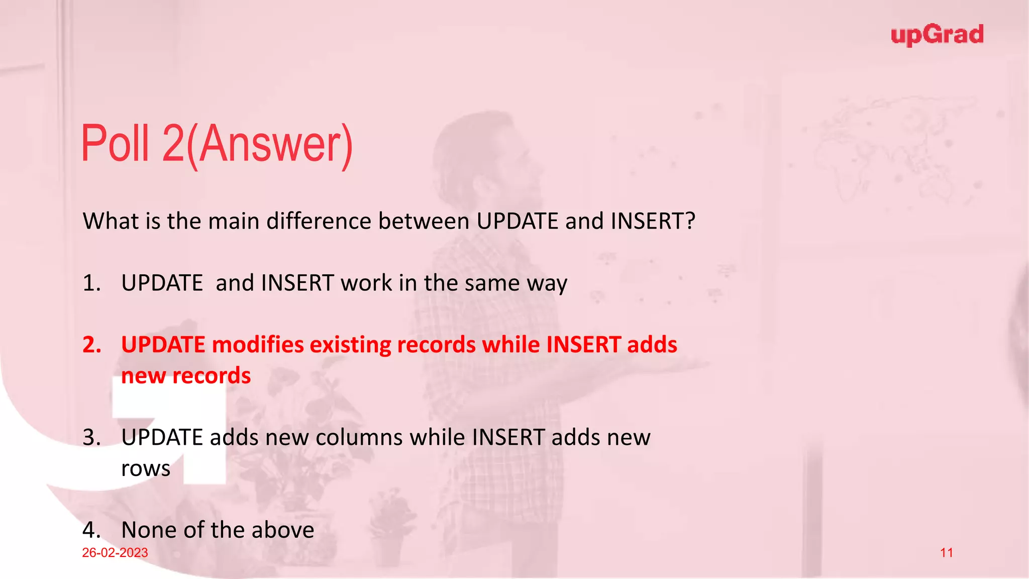Click to add Title
26-02-2023 Footer
Practice in teams of 4 students
Industry expert mentoring to learn better
Get personalised feedback for improvements
11
Poll 2(Answer)
26-02-2023 11
What is the main difference between UPDATE and INSERT?
1. UPDATE and INSERT work in the same way
2. UPDATE modifies existing records while INSERT adds
new records
3. UPDATE adds new columns while INSERT adds new
rows
4. None of the above
 