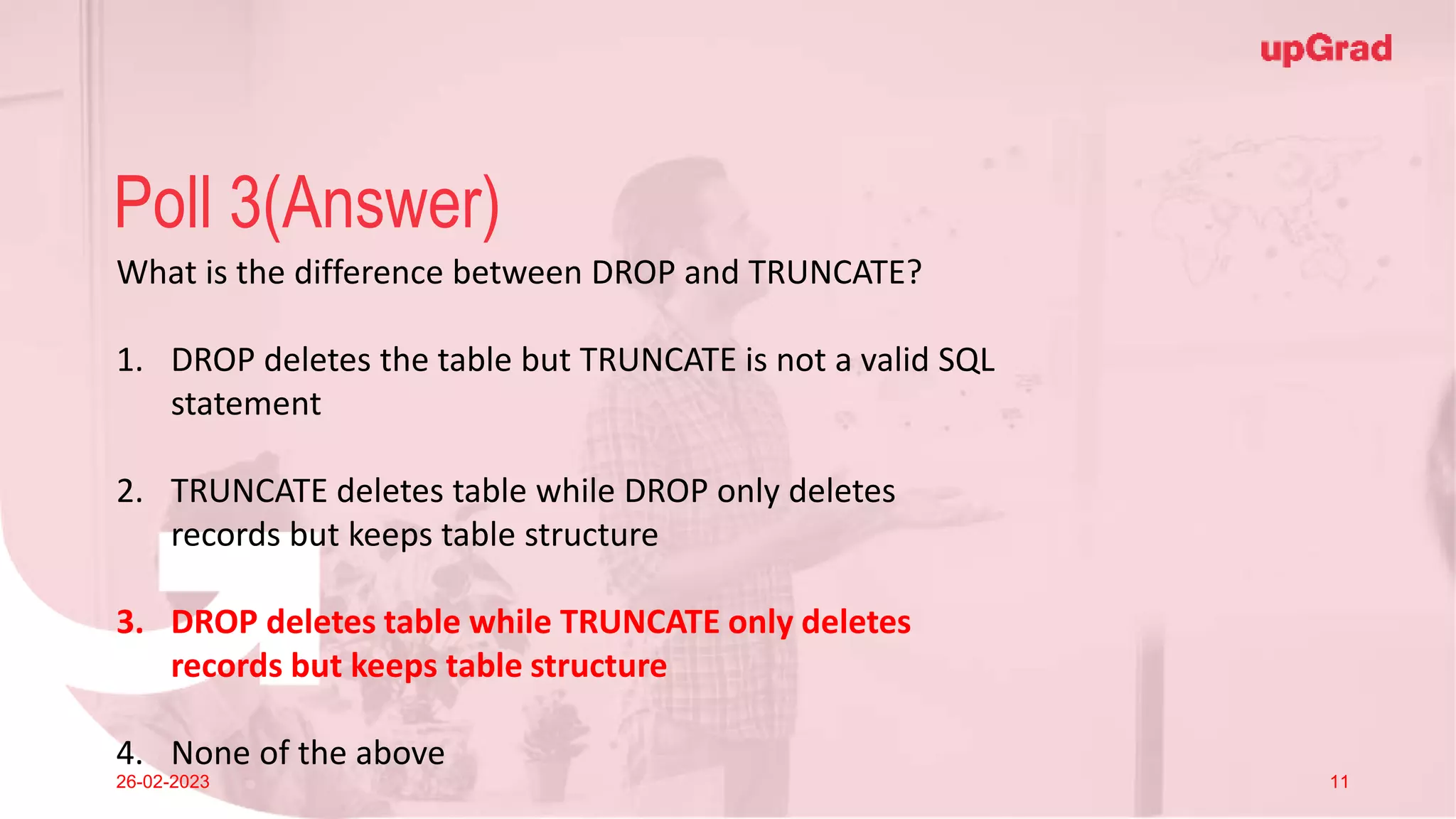 Click to add Title
26-02-2023 Footer
Practice in teams of 4 students
Industry expert mentoring to learn better
Get personalised feedback for improvements
13
Poll 3(Answer)
26-02-2023 11
What is the difference between DROP and TRUNCATE?
1. DROP deletes the table but TRUNCATE is not a valid SQL
statement
2. TRUNCATE deletes table while DROP only deletes
records but keeps table structure
3. DROP deletes table while TRUNCATE only deletes
records but keeps table structure
4. None of the above
 