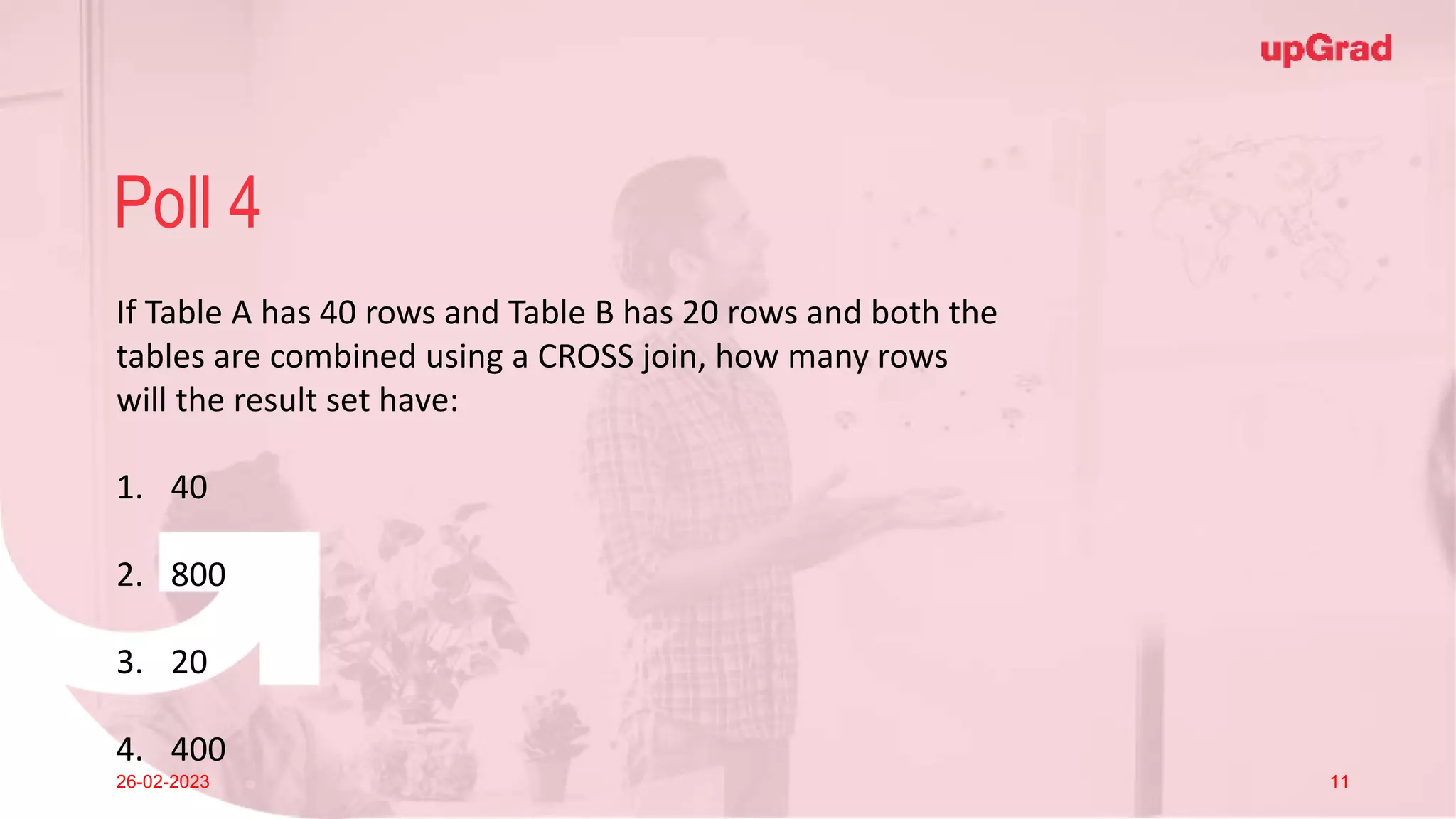 Click to add Title
26-02-2023 Footer
Practice in teams of 4 students
Industry expert mentoring to learn better
Get personalised feedback for improvements
14
Poll 4
26-02-2023 11
If Table A has 40 rows and Table B has 20 rows and both the
tables are combined using a CROSS join, how many rows
will the result set have:
1. 40
2. 800
3. 20
4. 400
 