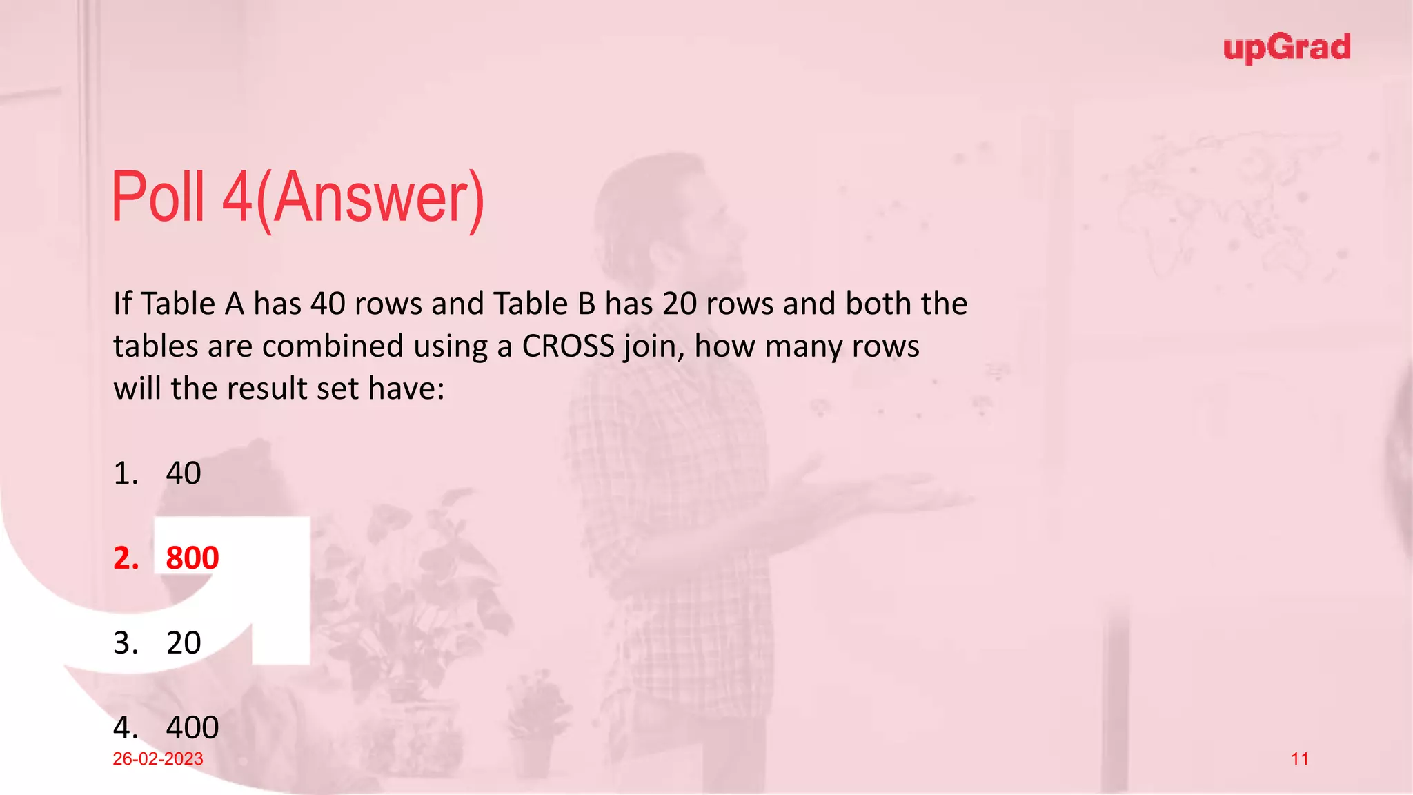 Click to add Title
26-02-2023 Footer
Practice in teams of 4 students
Industry expert mentoring to learn better
Get personalised feedback for improvements
15
Poll 4(Answer)
26-02-2023 11
If Table A has 40 rows and Table B has 20 rows and both the
tables are combined using a CROSS join, how many rows
will the result set have:
1. 40
2. 800
3. 20
4. 400
 